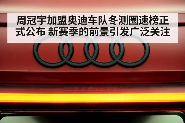 周冠宇加盟奥迪车队冬测圈速榜正式公布 新赛季的前景引发广泛关注